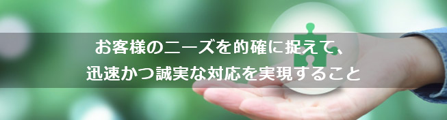 お客様のニーズを的確に捉えて、迅速かつ誠実な対応を実現すること